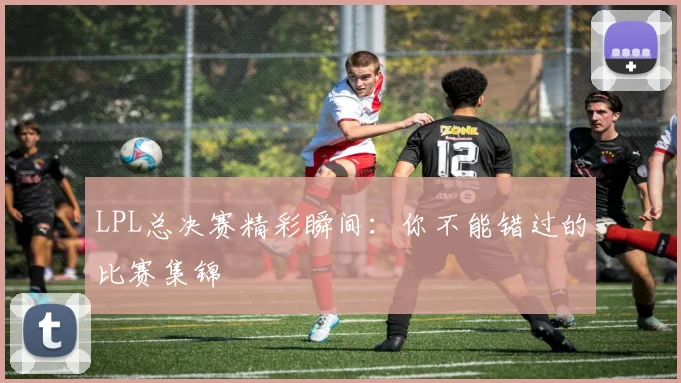 LPL总决赛精彩瞬间：你不能错过的比赛集锦