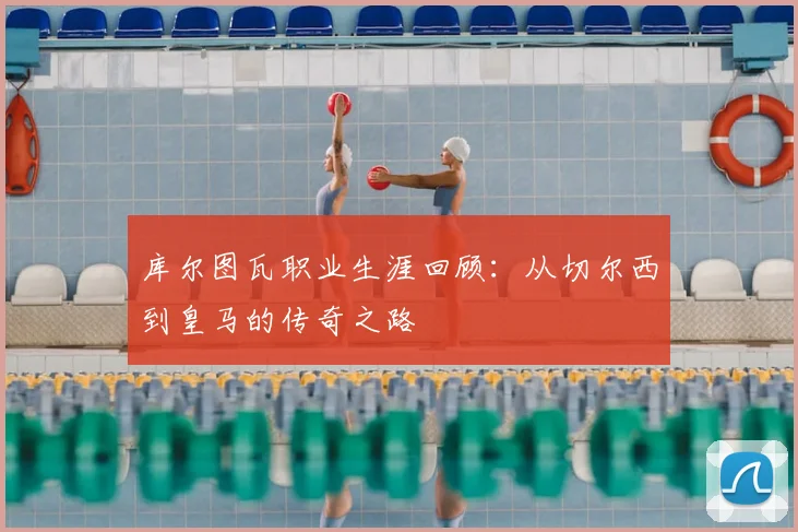 库尔图瓦职业生涯回顾：从切尔西到皇马的传奇之路