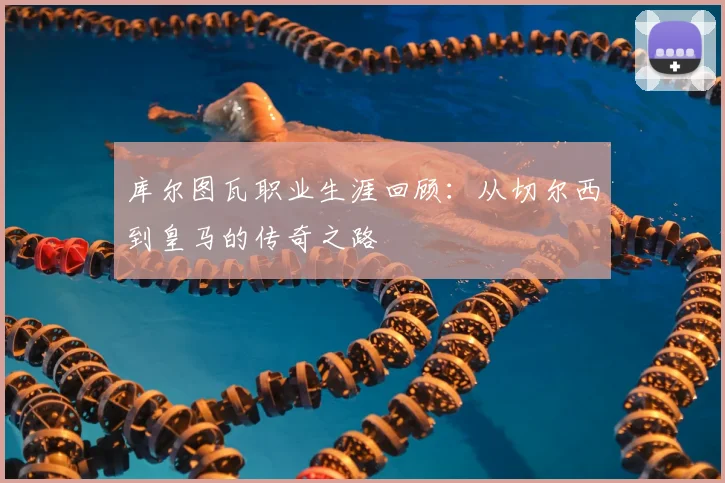 库尔图瓦职业生涯回顾：从切尔西到皇马的传奇之路