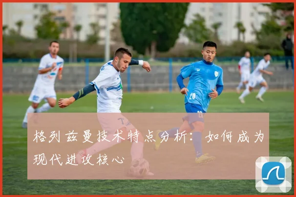 格列兹曼技术特点分析:如何成为现代进攻核心