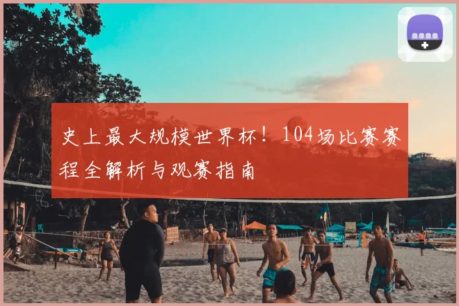 史上最大规模世界杯！104场比赛赛程全解析与观赛指南