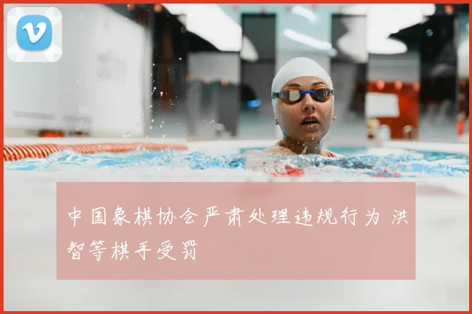 中国象棋协会严肃处理违规行为 洪智等棋手受罚
