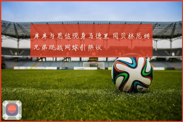 库库与恩佐现身马德里 同贝林厄姆兄弟观战网球引热议