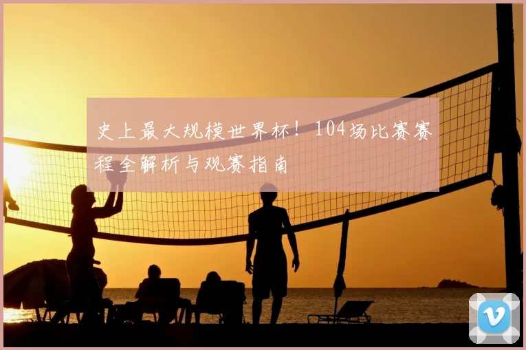 史上最大规模世界杯!104场比赛赛程全解析与观赛指南