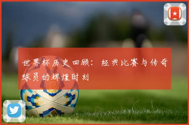 世界杯历史回顾:经典比赛与传奇球员的辉煌时刻