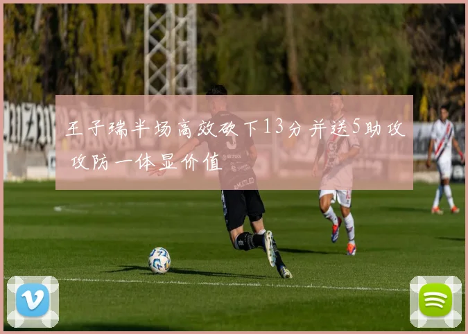 王子瑞半场高效砍下13分并送5助攻 攻防一体显价值