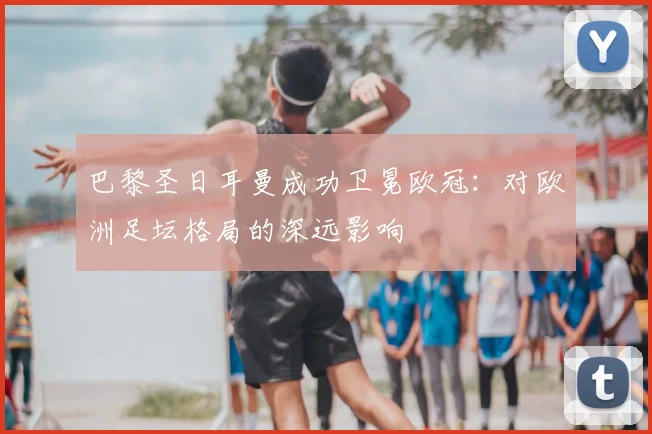 巴黎圣日耳曼成功卫冕欧冠：对欧洲足坛格局的深远影响