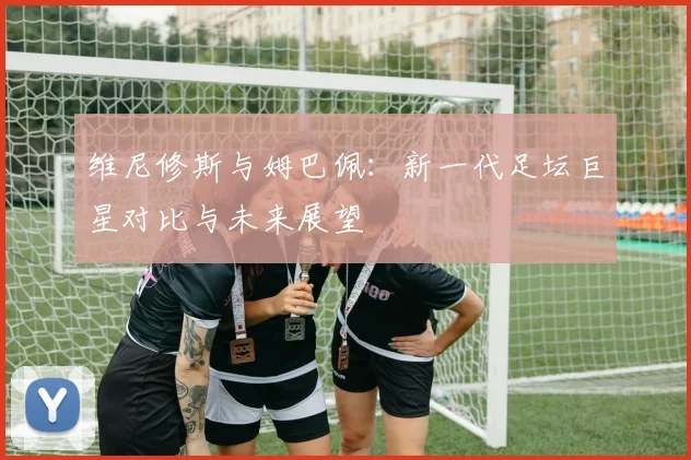 维尼修斯与姆巴佩：新一代足坛巨星对比与未来展望
