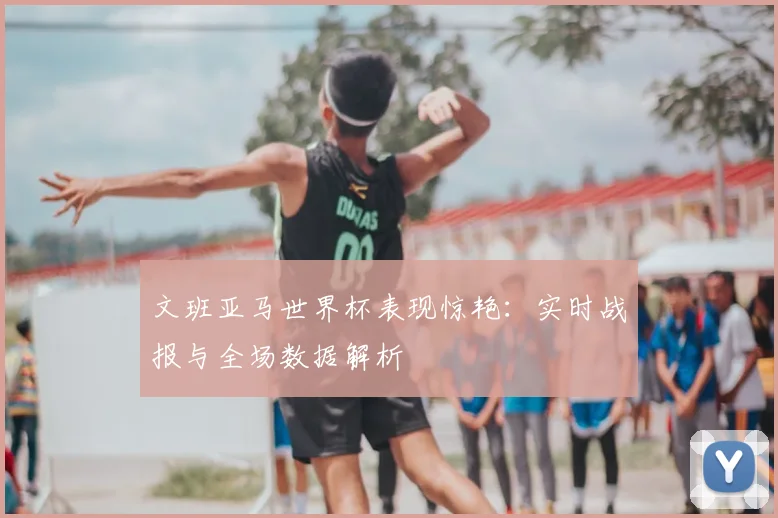 文班亚马世界杯表现惊艳：实时战报与全场数据解析