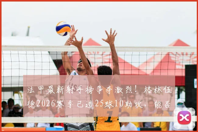 法甲最新射手榜争夺激烈!格林伍德2026赛季已造25球10助攻,能否包揽金靴奖?深度分析其技术特点与前景