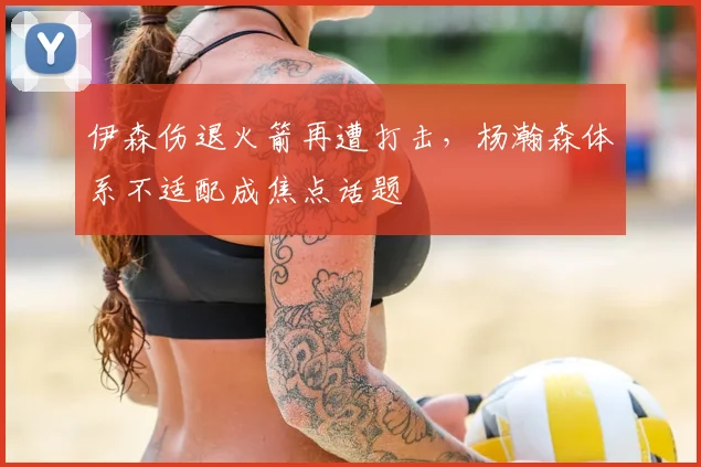 伊森伤退火箭再遭打击，杨瀚森体系不适配成焦点话题