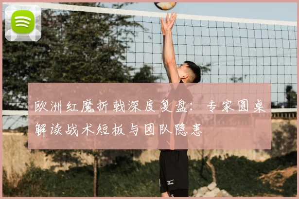 欧洲红魔折戟深度复盘:专家圆桌解读战术短板与团队隐患