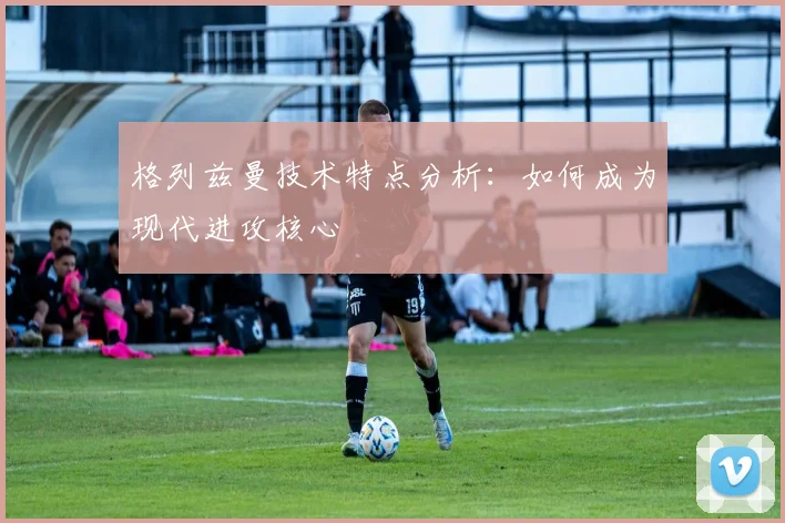 格列兹曼技术特点分析：如何成为现代进攻核心