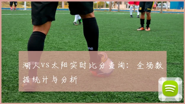 湖人vs太阳实时比分查询：全场数据统计与分析