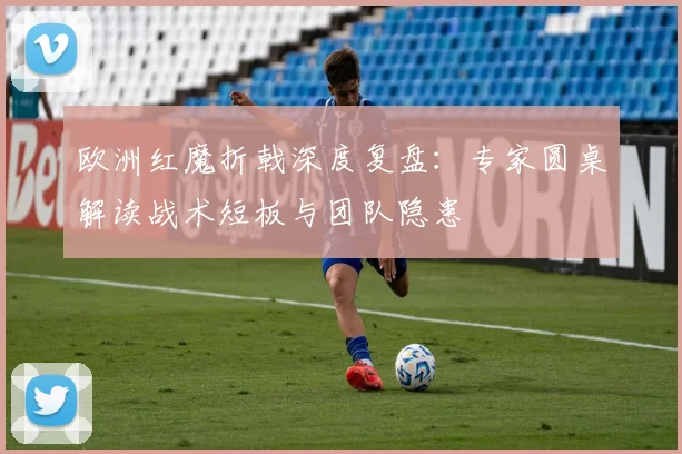 欧洲红魔折戟深度复盘：专家圆桌解读战术短板与团队隐患